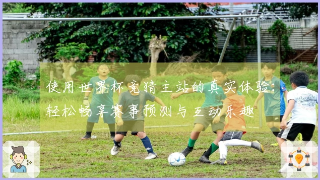 使用世界杯竞猜主站的真实体验：轻松畅享赛事预测与互动乐趣