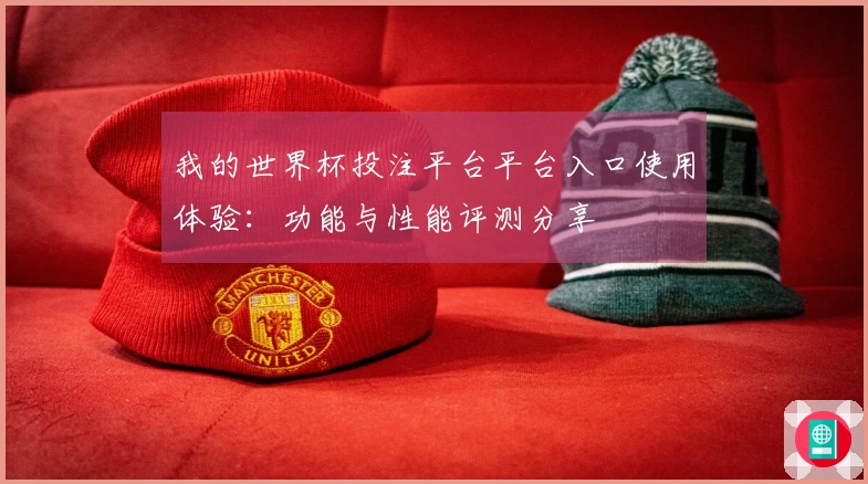 我的世界杯投注平台平台入口使用体验：功能与性能评测分享